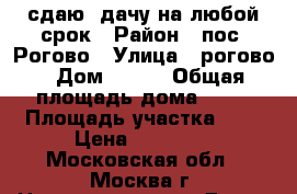 сдаю  дачу на любой срок › Район ­ пос. Рогово › Улица ­ рогово › Дом ­ 171 › Общая площадь дома ­ 55 › Площадь участка ­ 6 › Цена ­ 16 000 - Московская обл., Москва г. Недвижимость » Дома, коттеджи, дачи продажа   